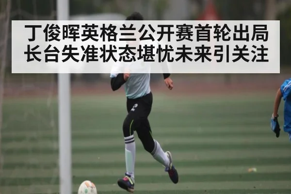 丁俊晖英格兰公开赛首轮出局长台失准状态堪忧未来引关注
