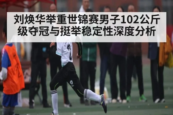 刘焕华举重世锦赛男子102公斤级夺冠与挺举稳定性深度分析