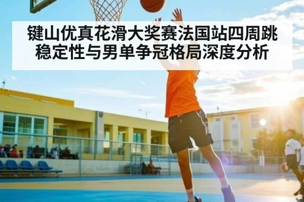 键山优真花滑大奖赛法国站四周跳稳定性与男单争冠格局深度分析